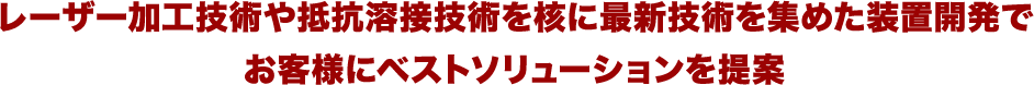 レーザー加工技術や抵抗溶接技術を核に最新技術を集めた装置開発で お客様にベストソリューションを提案 